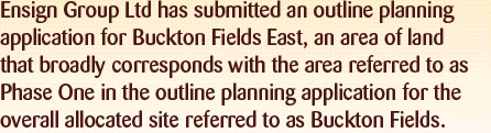 Ensign is preparing to submit a separate, outline planning application for Buckton Fields East, an area of land which broadly corresponds with the area referred to as Phase One in the wider Buckton Felds plannig application.