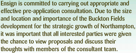 Ensign has committed to carrying out appropriate and effective pre-application consultation. Due to the size, location and importance of this development for the strategic growth of Northampton, it was important that all interested parties were given the chance to view proposals and discuss their thoughts with members of the consulted team.