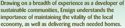 Drawing on a breadth of experience as a developer of sustainable communities, Ensign understands the importance of maintaining the vitality of the local economy, as well as delivering much-needed homes.